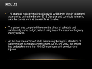 RESULTS
• The changes made by the project allowed Green Park Station to perform
as promised during the London 2012 Olympics and contribute to making
sure the Games were as accessible as possible.
• The project was completed three months ahead of schedule and
substantially under budget, without using any of the risk or contingency
initially allowed.
• All this has been achieved while maintaining the highest standards of
safety through continuous improvement. As of June 2012, the project
had undertaken more than 400,000 man-hours with zero lost-time
injuries.
 