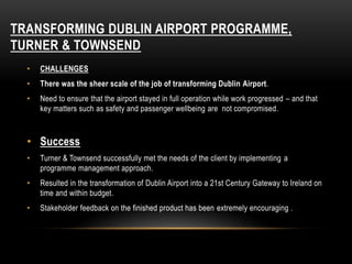 TRANSFORMING DUBLIN AIRPORT PROGRAMME,
TURNER & TOWNSEND
• CHALLENGES
• There was the sheer scale of the job of transforming Dublin Airport.
• Need to ensure that the airport stayed in full operation while work progressed – and that
key matters such as safety and passenger wellbeing are not compromised.
• Success
• Turner & Townsend successfully met the needs of the client by implementing a
programme management approach.
• Resulted in the transformation of Dublin Airport into a 21st Century Gateway to Ireland on
time and within budget.
• Stakeholder feedback on the finished product has been extremely encouraging .
 