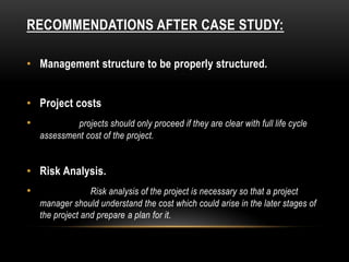 RECOMMENDATIONS AFTER CASE STUDY:
• Management structure to be properly structured.
• Project costs
• projects should only proceed if they are clear with full life cycle
assessment cost of the project.
• Risk Analysis.
• Risk analysis of the project is necessary so that a project
manager should understand the cost which could arise in the later stages of
the project and prepare a plan for it.
 