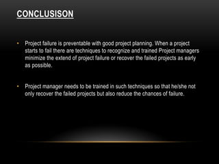 CONCLUSISON
• Project failure is preventable with good project planning. When a project
starts to fail there are techniques to recognize and trained Project managers
minimize the extend of project failure or recover the failed projects as early
as possible.
• Project manager needs to be trained in such techniques so that he/she not
only recover the failed projects but also reduce the chances of failure.
 