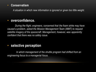 • Conservatism
A situation in which new information is ignored or given too little weight.
• overconfidence.
During the flight, engineers, concerned that the foam strike may have
caused a problem, asked the Mission Management Team (MMT) to request
satellite imagery of the spacecraft. Management, however, was apparently
confident that there was no safety issue.
• selective perception
In which management of the shuttle program had shifted from an
engineering focus to a managerial focus.
 