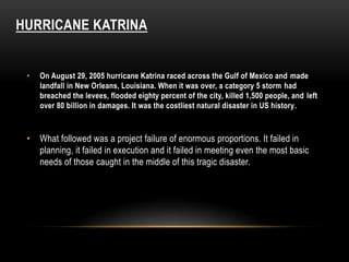 HURRICANE KATRINA
• On August 29, 2005 hurricane Katrina raced across the Gulf of Mexico and made
landfall in New Orleans, Louisiana. When it was over, a category 5 storm had
breached the levees, flooded eighty percent of the city, killed 1,500 people, and left
over 80 billion in damages. It was the costliest natural disaster in US history.
• What followed was a project failure of enormous proportions. It failed in
planning, it failed in execution and it failed in meeting even the most basic
needs of those caught in the middle of this tragic disaster.
 