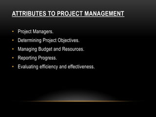 ATTRIBUTES TO PROJECT MANAGEMENT
• Project Managers.
• Determining Project Objectives.
• Managing Budget and Resources.
• Reporting Progress.
• Evaluating efficiency and effectiveness.
 