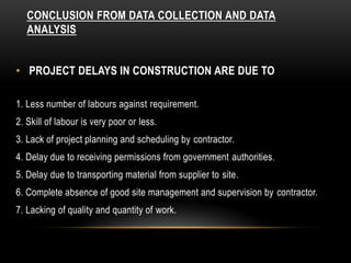 CONCLUSION FROM DATA COLLECTION AND DATA
ANALYSIS
• PROJECT DELAYS IN CONSTRUCTION ARE DUE TO
1. Less number of labours against requirement.
2. Skill of labour is very poor or less.
3. Lack of project planning and scheduling by contractor.
4. Delay due to receiving permissions from government authorities.
5. Delay due to transporting material from supplier to site.
6. Complete absence of good site management and supervision by contractor.
7. Lacking of quality and quantity of work.
 