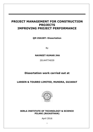 i
PROJECT MANAGEMENT FOR CONSTRUCTION
PROJECTS
IMPROVING PROJECT PERFORMANCE
QM ZG628T: Dissertation
By
NAVNEET KUMAR JHA
2014HT74039
Dissertation work carried out at
LARSEN & TOUBRO LIMITED, MUNDRA, GUJARAT
BIRLA INSTITUTE OF TECHNOLOGY & SCIENCE
PILANI (RAJASTHAN)
April 2016
 