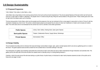 3.0 Design Sustainability
3.1 Proposed Programme
“Life in Motion” City Lobby in Johor Bahru, Johor.
Johor Bahru has a long history of art covering various forms of art such as fine art and movement art. The art are special features of the town which can be found all
over be it in plain sight or hidden in alleyways. The people move in crowds during the day, filling the narrow streets on the ground level. These crowds grow even more
at night when the bazaar opens up for business.
The two strong points of Johor Bahru which are the people and the presence of art can be combined to form a new aspect in area which is a form of “live art” with the
movement of people as a form of art. The centre is aimed toward preserve and spread the art culture of Johor be it traditional or modern and to locals and visitors
alike. The centre also aims to be developed as the central hub of art to cultivate a new artistic generation.
Public Spaces Library, Cafe, Gallery, Viewing Deck, Open green Spaces
Semi-public Spaces Theatre, Collaboration Rooms, Supply Stores, Workshops
Private Spaces Administration Office
3.2 Design Viability
The art-centered city lobby aims to introduce the local and foreign communities to larger, open, green concept spaces which can act as a gathering point or a node in
the future. The green spaces would provide a break from the constant flow of concrete buildings in the area.
The introduction of a gallery and workshop would allow the community to learn more about art and to make it themselves through interaction and activities held. The
gallery built by the east side of the site will allow the coastal winds to naturally bring in a cooling feeling towards it.
A facility in which the area around the site was lacking is a public library. A public library is introduced to cater mainly towards students but also to the public and to
those who are eager to learn.
11
 