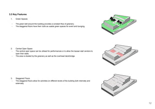 3.3 Key Features
1. Green Spaces
- The green belt around the building provides a constant flow of greenery .
- The staggered floors have their roofs as usable green spaces for event and lounging.
2. Central Open Space
- The central open space can be utilised for performances or to allow the bazaar stall vendors to
open their stalls.
- The area is shaded by the greenery as well as the overhead deck/bridge.
3. Staggered Floors
- The staggered floors allow for activities on different levels of the building both internally and
externally.
12
 