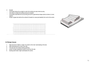 4. Facade
- The facade allows the sunlight to enter the building but also limits its entry,
- This helps to shade the building during hot weather .
- The facade resembles the surrounding site with its geometrical shape while its interior is more
organic.
- A layer of glass lies behind the vertical fin facade for visual permeability from and to the centre.
3.4 Design Issues
1. High amounts of traffic on Jalan Trus which is the main road leading to the site.
2. High temperatures for most of the day
3. The site area has limited existing greenery.
4. A lack of proper pedestrian access to and from the site.
5. Existing bank tower might overshadow the centre.
13
 
