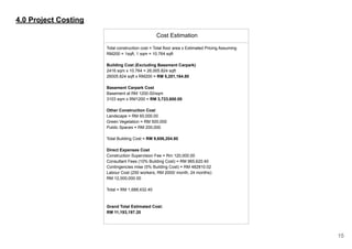 4.0 Project Costing
Cost Estimation
Total construction cost = Total floor area x Estimated Pricing Assuming
RM200 = 1sqft, 1 sqm = 10.764 sqft
Building Cost (Excluding Basement Carpark)
2416 sqm x 10.764 = 26,005.824 sqft
26005.824 sqft x RM200 = RM 5,201,164.80
Basement Carpark Cost
Basement at RM 1200.00/sqm
3103 sqm x RM1200 = RM 3,723,600.00
Other Construction Cost
Landscape = RM 60,000.00
Green Vegetation = RM 500,000
Public Spaces = RM 200,000
Total Building Cost = RM 9,656,204.80
Direct Expenses Cost
Construction Supervision Fee = Rm 120,000.00
Consultant Fees (10% Building Cost) = RM 965,620.40
Contingencies mise (5% Building Cost) = RM 482810.02
Labour Cost (250 workers, RM 2000/ month, 24 months):
RM 12,000,000.00
Total = RM 1,688,432.40
Grand Total Estimated Cost:
RM 11,193,197.20
15
 