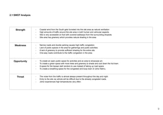 2.1 SWOT Analysis
Strength - Coastal wind from the South gets funneled into the site area as natural ventilation
- High amounts of traffic around the site area in both human and vehicular aspects.
- Site is very accessible on foot with covered walkways from the surrounding shoplots.
- Site area has greenery which provides natural shading in the area.
Weakness - Narrow roads and double parking causes high traffic congestion.
- Lack of public spaces in the area for gatherings and public activities.
- A lack of greenery to provide sufficient shading for the entire site.
- One-way roads contribute to the traffic congestion in the area.
Opportunity - To create an open public space for activities and an area to showcase art.
- To create a green space with more trees and greenery to shade and cool down the hot town.
- A space for the bazaar stall vendors to use instead of taking up road space.
- To create a breathing space for the congested and busy town of Johor Bahru.
Threat - The noise from the traffic is almost always present throughout the day and night.
- Entry to the site via vehicle will be difficult due to the already congested roads.
- Johor experiences high temperatures very often.
9
 