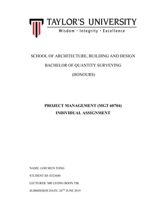 SCHOOL OF ARCHITECTURE, BUILDING AND DESIGN
BACHELOR OF QUANTITY SURVEYING
(HONOURS)
PROJECT MANAGEMENT (MGT 60704)
INDIVIDUAL ASSIGNMENT
NAME: LOH MUN TONG
STUDENT ID: 0323680
LECTURER: MR LEONG BOON TIK
SUBMISSION DATE: 26TH
JUNE 2019
 