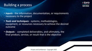 Private and Confidential – Copyright 2020
• Inputs - the information, documentation, or requirements
necessary to the project
• Tools and techniques - systems, methodologies,
equipment, or resources necessary to achieve the desired
outcome
• Outputs - completed deliverables, and ultimately, the
final product, service, or result that is the objective
Building a process
 