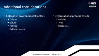 Private and Confidential – Copyright 2020
• Enterprise environmental factors
• Culture
• Values
• Politics
• External forces
• Organizational process assets
• Policies
• Tools
• Resources
Additional considerations
 