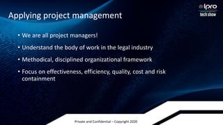 Private and Confidential – Copyright 2020
• We are all project managers!
• Understand the body of work in the legal industry
• Methodical, disciplined organizational framework
• Focus on effectiveness, efficiency, quality, cost and risk
containment
Applying project management
 