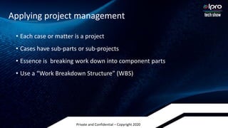 Private and Confidential – Copyright 2020
• Each case or matter is a project
• Cases have sub-parts or sub-projects
• Essence is breaking work down into component parts
• Use a “Work Breakdown Structure” (WBS)
Applying project management
 
