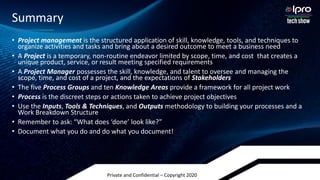 Private and Confidential – Copyright 2020
• Project management is the structured application of skill, knowledge, tools, and techniques to
organize activities and tasks and bring about a desired outcome to meet a business need
• A Project is a temporary, non-routine endeavor limited by scope, time, and cost that creates a
unique product, service, or result meeting specified requirements
• A Project Manager possesses the skill, knowledge, and talent to oversee and managing the
scope, time, and cost of a project, and the expectations of Stakeholders
• The five Process Groups and ten Knowledge Areas provide a framework for all project work
• Process is the discreet steps or actions taken to achieve project objectives
• Use the Inputs, Tools & Techniques, and Outputs methodology to building your processes and a
Work Breakdown Structure
• Remember to ask: “What does ‘done’ look like?”
• Document what you do and do what you document!
Summary
 