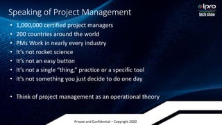 Private and Confidential – Copyright 2020
Speaking of Project Management
• 1,000,000 certified project managers
• 200 countries around the world
• PMs Work in nearly every industry
• It’s not rocket science
• It’s not an easy button
• It’s not a single “thing,” practice or a specific tool
• It’s not something you just decide to do one day
• Think of project management as an operational theory
 