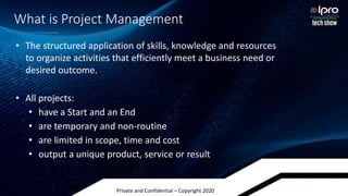 Private and Confidential – Copyright 2020
What is Project Management
• The structured application of skills, knowledge and resources
to organize activities that efficiently meet a business need or
desired outcome.
• All projects:
• have a Start and an End
• are temporary and non-routine
• are limited in scope, time and cost
• output a unique product, service or result
 