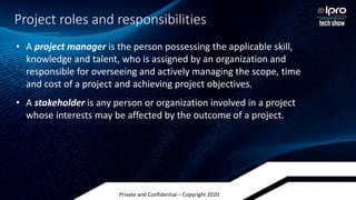 Private and Confidential – Copyright 2020
Project roles and responsibilities
• A project manager is the person possessing the applicable skill,
knowledge and talent, who is assigned by an organization and
responsible for overseeing and actively managing the scope, time
and cost of a project and achieving project objectives.
• A stakeholder is any person or organization involved in a project
whose interests may be affected by the outcome of a project.
 