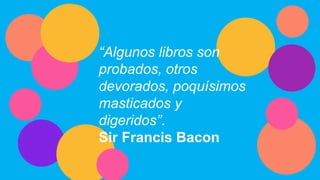 “Algunos libros son
probados, otros
devorados, poquísimos
masticados y
digeridos”.
Sir Francis Bacon
 