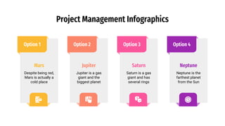 Project Management Infographics
Option 1
Mars
Despite being red,
Mars is actually a
cold place
Option 4
Neptune
Neptune is the
farthest planet
from the Sun
Option 2
Jupiter
Jupiter is a gas
giant and the
biggest planet
Option 3
Saturn
Saturn is a gas
giant and has
several rings
 
