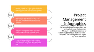 Planet Jupiter is a gas giant and also
the biggest one in the Solar System
Despite being red, Mars is a very
cold place full of iron oxide dust
Earth is the third planet from the
Sun and the only one that harbors
life
Mercury is the closest to the Sun
and the smallest one in the Solar
System
Task 1 Project
Management
Infographics
Venus has a beautiful name and is
the second planet from the Sun. It’s
terribly hot—even hotter than
Mercury—and its atmosphere is
extremely poisonous. It’s the second-
brightest natural object in the night
sky after the Moon
Task 2
Task 3
 