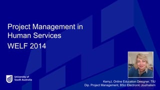 Project Management in
Human Services
WELF 2014
KerryJ, Online Education Designer, TIU
Dip. Project Management, BSci Electronic Journalism
Introduction
 