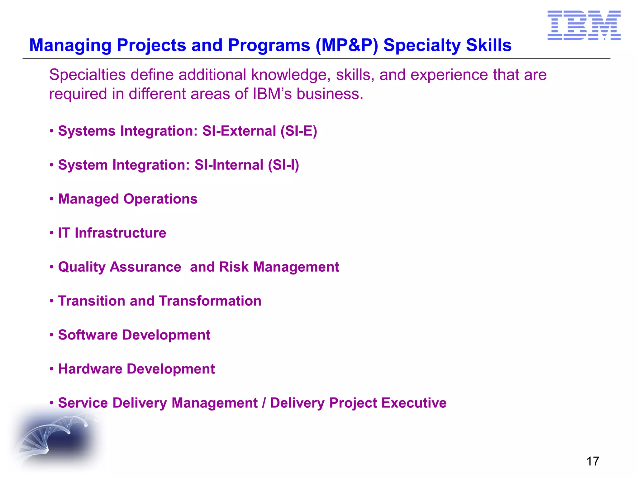 Managing Projects and Programs (MP&P) Specialty Skills
Specialties define additional knowledge, skills, and experience that are
required in different areas of IBM’s business.
• Systems Integration: SI-External (SI-E)
• System Integration: SI-Internal (SI-I)
• Managed Operations

• IT Infrastructure
• Quality Assurance and Risk Management
• Transition and Transformation

• Software Development
• Hardware Development
• Service Delivery Management / Delivery Project Executive

17

 