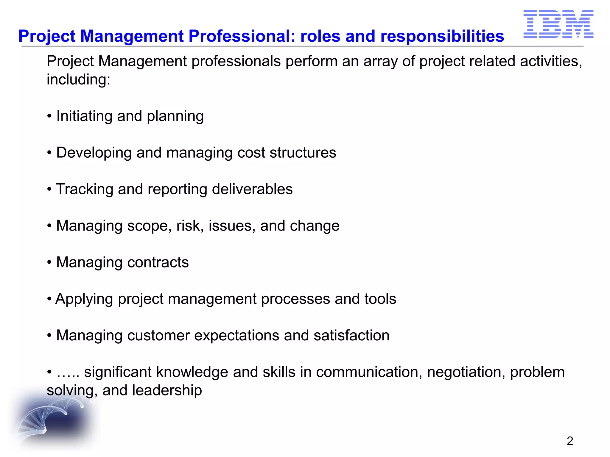 Project Management Professional: roles and responsibilities
Project Management professionals perform an array of project related activities,
including:
• Initiating and planning

• Developing and managing cost structures
• Tracking and reporting deliverables
• Managing scope, risk, issues, and change
• Managing contracts
• Applying project management processes and tools
• Managing customer expectations and satisfaction
• ….. significant knowledge and skills in communication, negotiation, problem
solving, and leadership
2

 