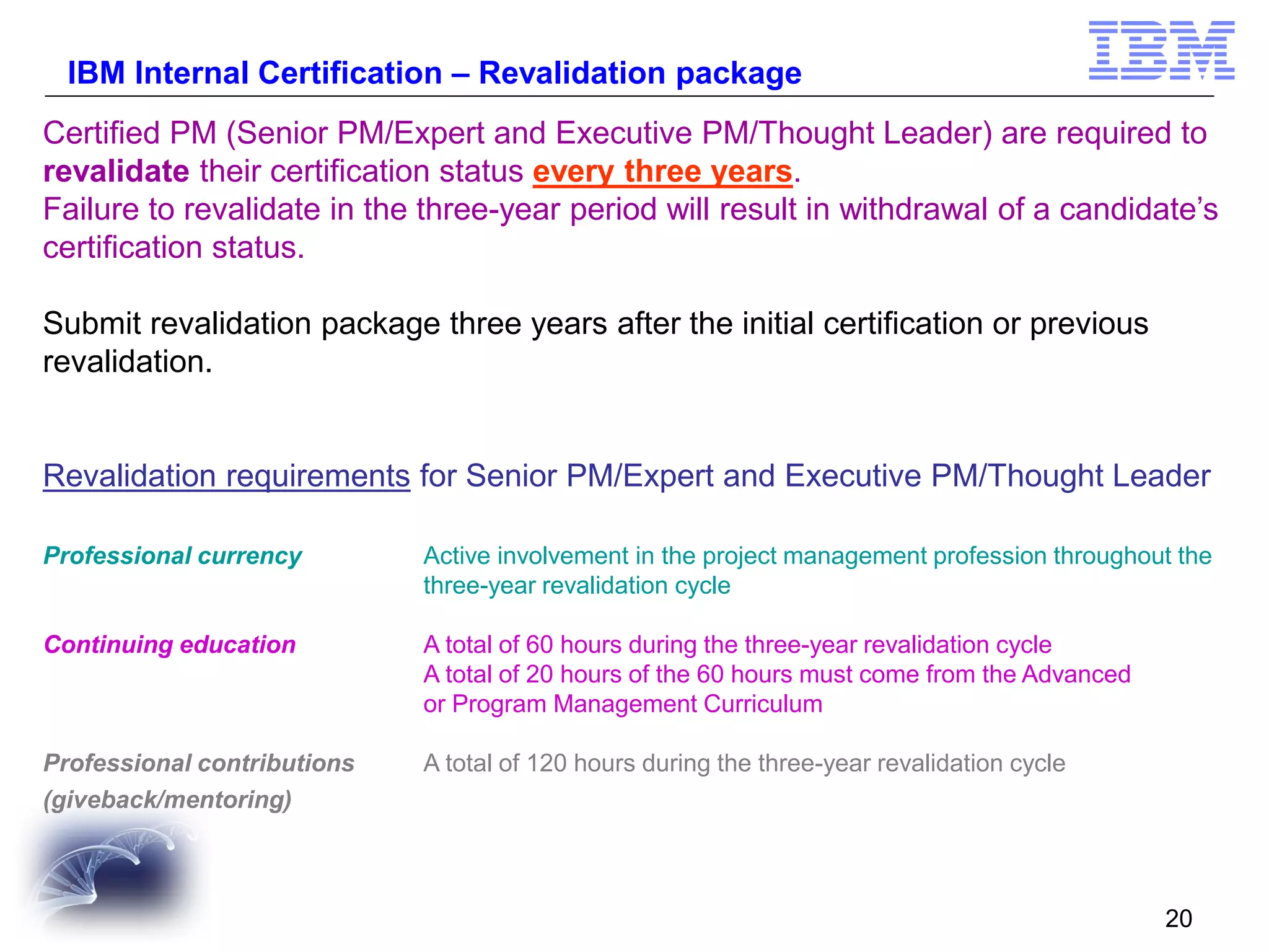 IBM Internal Certification – Revalidation package
Certified PM (Senior PM/Expert and Executive PM/Thought Leader) are required to
revalidate their certification status every three years.
Failure to revalidate in the three-year period will result in withdrawal of a candidate’s
certification status.
Submit revalidation package three years after the initial certification or previous
revalidation.

Revalidation requirements for Senior PM/Expert and Executive PM/Thought Leader
Professional currency

Active involvement in the project management profession throughout the
three-year revalidation cycle

Continuing education

A total of 60 hours during the three-year revalidation cycle
A total of 20 hours of the 60 hours must come from the Advanced
or Program Management Curriculum

Professional contributions
(giveback/mentoring)

A total of 120 hours during the three-year revalidation cycle

20

 