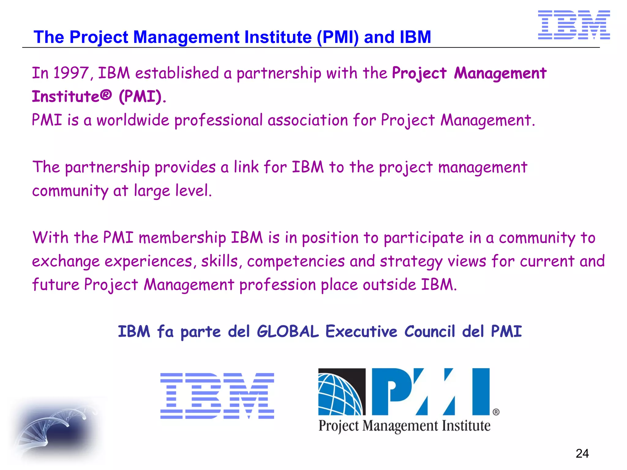 The Project Management Institute (PMI) and IBM
In 1997, IBM established a partnership with the Project Management
Institute® (PMI).
PMI is a worldwide professional association for Project Management.
The partnership provides a link for IBM to the project management
community at large level.
With the PMI membership IBM is in position to participate in a community to
exchange experiences, skills, competencies and strategy views for current and

future Project Management profession place outside IBM.
IBM fa parte del GLOBAL Executive Council del PMI

24

 
