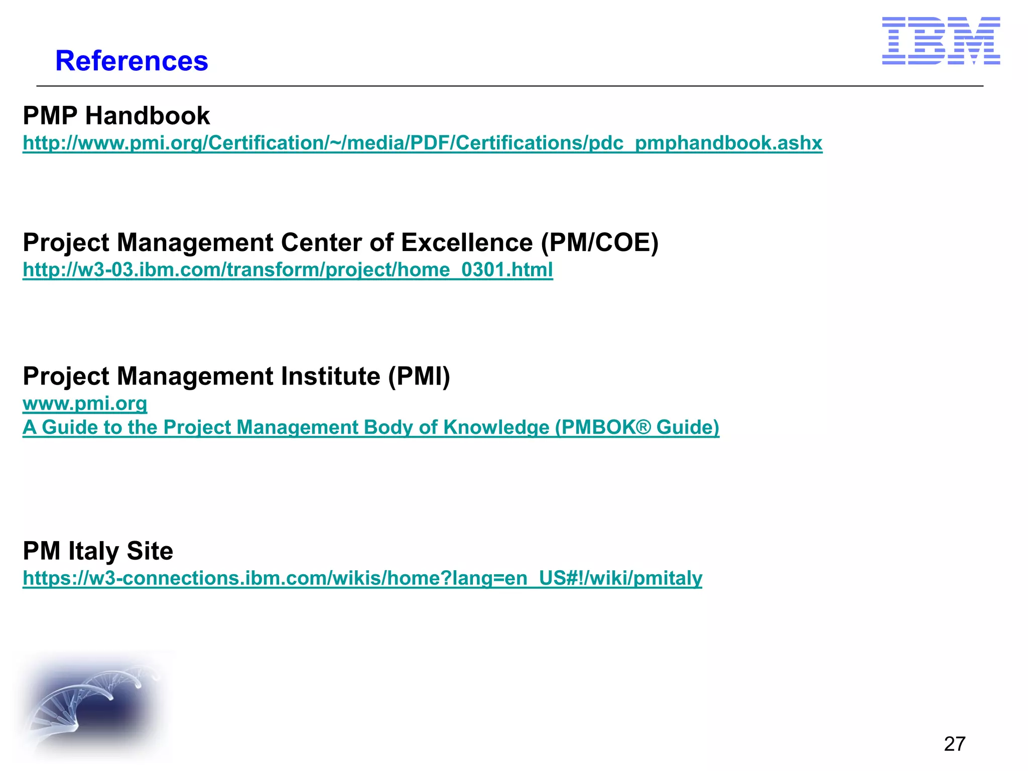 References
PMP Handbook
http://www.pmi.org/Certification/~/media/PDF/Certifications/pdc_pmphandbook.ashx

Project Management Center of Excellence (PM/COE)
http://w3-03.ibm.com/transform/project/home_0301.html

Project Management Institute (PMI)
www.pmi.org
A Guide to the Project Management Body of Knowledge (PMBOK® Guide)

PM Italy Site
https://w3-connections.ibm.com/wikis/home?lang=en_US#!/wiki/pmitaly

27

 