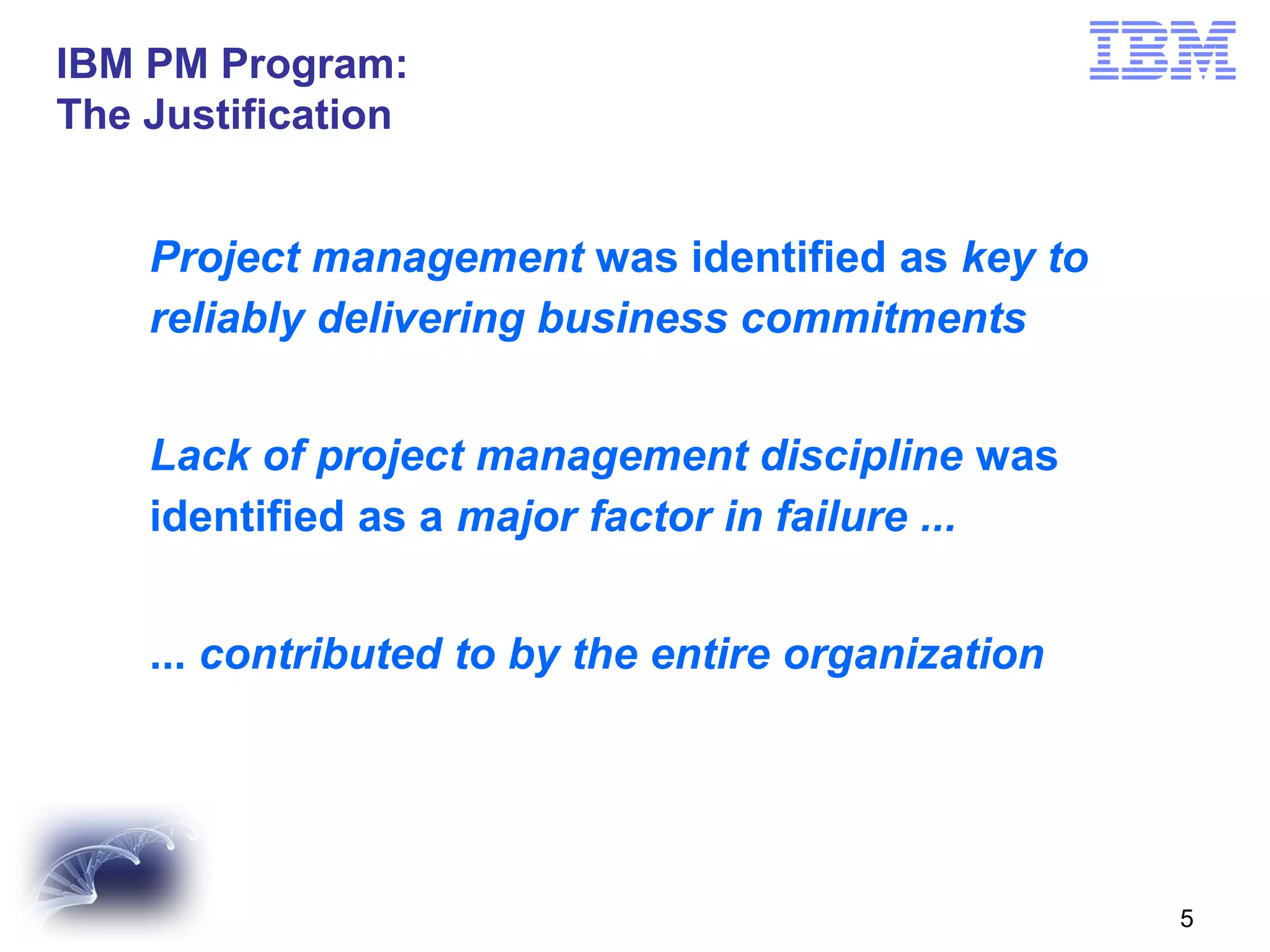 IBM PM Program:
The recognized its internal challenge...
IBM Justification

Project management was identified as key to
reliably delivering business commitments
Lack of project management discipline was
identified as a major factor in failure ...
... contributed to by the entire organization

5

 