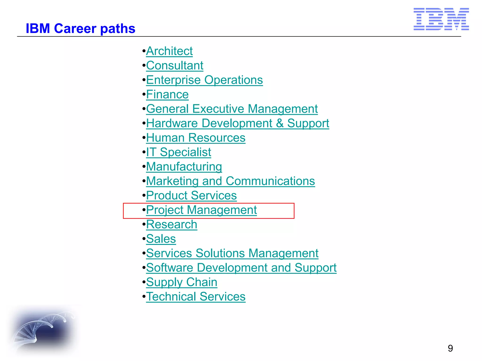 IBM Career paths
•Architect
•Consultant
•Enterprise Operations
•Finance
•General Executive Management
•Hardware Development & Support
•Human Resources
•IT Specialist
•Manufacturing
•Marketing and Communications
•Product Services
•Project Management
•Research
•Sales
•Services Solutions Management
•Software Development and Support
•Supply Chain
•Technical Services

9

 