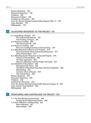 viii • CONTENTS
Review Questions 186
Discussion Questions 186
Problems 186
Discussion Problem 188
Incidents for Discussion 189
Case: St. Dismas Assisted Living Facility Program Plan—3 189
Case: NutriStar 193
Bibliography 194
6 ALLOCATING RESOURCES TO THE PROJECT 196
6.1 Expediting a Project 197
The Critical Path Method 197
Fast-Tracking a Project 201
6.2 Resource Loading 202
The Charismatic VP 207
6.3 Resource Leveling 208
Resource Loading/Leveling and Uncertainty 214
6.4 Allocating Scarce Resources to Projects 216
Some Comments about Constrained Resources 217
Some Priority Rules 217
6.5 Allocating Scarce Resources to Several Projects 218
Criteria of Priority Rules 220
The Basic Approach 220
Resource Allocation and the Project Life Cycle 221
6.6 Goldratt’s Critical Chain 222
Estimating Task Times 225
The Effect of Not Reporting Early Activity Completion 226
Multitasking 226
Common Chain of Events 229
The Critical Chain 230
Review Questions 231
Discussion Questions 232
Problems 232
Incidents for Discussion 233
Case: St. Dismas Assisted Living Facility Resource Usage—4 234
Case: Charter Financial Bank 235
Bibliography 236
7 MONITORING AND CONTROLLING THE PROJECT 238
7.1 The Plan-Monitor-Control Cycle 238
Designing the Monitoring System 240
7.2 Data Collection and Reporting 241
Data Collecting 241
Data Analysis 242
TOC.indd viii
TOC.indd viii 9/6/10 1:15:03 PM
9/6/10 1:15:03 PM
 