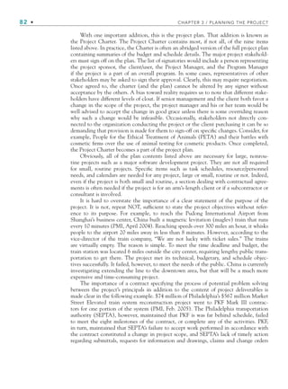 82 • CHAPTER 3 / PLANNING THE PROJECT
With one important addition, this is the project plan. That addition is known as
the Project Charter. The Project Charter contains most, if not all, of the nine items
listed above. In practice, the Charter is often an abridged version of the full project plan
containing summaries of the budget and schedule details. The major project stakehold-
ers must sign off on the plan. The list of signatories would include a person representing
the project sponsor, the client/user, the Project Manager, and the Program Manager
if the project is a part of an overall program. In some cases, representatives of other
stakeholders may be asked to sign their approval. Clearly, this may require negotiation.
Once agreed to, the charter (and the plan) cannot be altered by any signer without
acceptance by the others. A bias toward reality requires us to note that different stake-
holders have different levels of clout. If senior management and the client both favor a
change in the scope of the project, the project manager and his or her team would be
well advised to accept the change in good grace unless there is some overriding reason
why such a change would be infeasible. Occasionally, stakeholders not directly con-
nected to the organization conducting the project or the client purchasing it can be so
demanding that provision is made for them to sign-off on specific changes. Consider, for
example, People for the Ethical Treatment of Animals (PETA) and their battles with
cosmetic firms over the use of animal testing for cosmetic products. Once completed,
the Project Charter becomes a part of the project plan.
Obviously, all of the plan contents listed above are necessary for large, nonrou-
tine projects such as a major software development project. They are not all required
for small, routine projects. Specific items such as task schedules, resource/personnel
needs, and calendars are needed for any project, large or small, routine or not. Indeed,
even if the project is both small and routine, a section dealing with contractual agree-
ments is often needed if the project is for an arm’s-length client or if a subcontractor or
consultant is involved.
It is hard to overstate the importance of a clear statement of the purpose of the
project. It is not, repeat NOT, sufficient to state the project objectives without refer-
ence to its purpose. For example, to reach the Pudong International Airport from
Shanghai’s business center, China built a magnetic levitation (maglev) train that runs
every 10 minutes (PMI, April 2004). Reaching speeds over 300 miles an hour, it whisks
people to the airport 20 miles away in less than 8 minutes. However, according to the
vice-director of the train company, “We are not lucky with ticket sales.” The trains
are virtually empty. The reason is simple. To meet the time deadline and budget, the
train station was located 6 miles outside the city center, requiring lengthy public trans-
portation to get there. The project met its technical, budgetary, and schedule objec-
tives successfully. It failed, however, to meet the needs of the public. China is currently
investigating extending the line to the downtown area, but that will be a much more
expensive and time-consuming project.
The importance of a contract specifying the process of potential problem solving
between the project’s principals in addition to the content of project deliverables is
made clear in the following example. $74 million of Philadelphia’s $567 million Market
Street Elevated train system reconstruction project went to PKF Mark III contrac-
tors for one portion of the system (PMI, Feb. 2005). The Philadelphia transportation
authority (SEPTA), however, maintained that PKF is was far behind schedule, failed
to meet the eight milestones of the contract, or complete any of the activities. PKF,
in turn, maintained that SEPTA’s failure to accept work performed in accordance with
the contract constituted a change in project scope, and SEPTA’s lack of timely action
regarding submittals, requests for information and drawings, claims and change orders
CH003.indd Sec1:82
CH003.indd Sec1:82 9/15/10 10:58:59 AM
9/15/10 10:58:59 AM
 