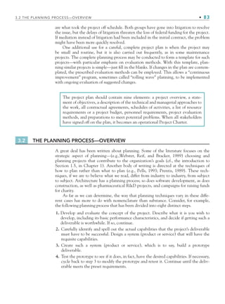 3.2 THE PLANNING PROCESS—OVERVIEW • 83
are what took the project off schedule. Both groups have gone into litigation to resolve
the issue, but the delays of litigation threaten the loss of federal funding for the project.
If mediation instead of litigation had been included in the initial contract, the problem
might have been more quickly resolved.
One additional use for a careful, complete project plan is when the project may
be small and routine, but it is also carried out frequently, as in some maintenance
projects. The complete planning process may be conducted to form a template for such
projects—with particular emphasis on evaluation methods. With this template, plan-
ning similar projects is simple—just fill in the blanks. If changes in the plan are contem-
plated, the prescribed evaluation methods can be employed. This allows a “continuous
improvement” program, sometimes called “rolling wave” planning, to be implemented
with ongoing evaluation of suggested changes.
The project plan should contain nine elements: a project overview, a state-
ment of objectives, a description of the technical and managerial approaches to
the work, all contractual agreements, schedules of activities, a list of resource
requirements or a project budget, personnel requirements, project evaluation
methods, and preparations to meet potential problems. When all stakeholders
have signed off on the plan, it becomes an operational Project Charter.
3.2 THE PLANNING PROCESS—OVERVIEW
A great deal has been written about planning. Some of the literature focuses on the
strategic aspect of planning—(e.g.,Webster, Reif, and Bracker, 1989) choosing and
planning projects that contribute to the organization’s goals (cf., the introduction to
Section 1.5, in Chapter 1). Another body of writing is directed at the techniques of
how to plan rather than what to plan (e.g., Pells, 1993; Prentis, 1989). These tech-
niques, if we are to believe what we read, differ from industry to industry, from subject
to subject. Architecture has a planning process; so does software development, as does
construction, as well as pharmaceutical RD projects, and campaigns for raising funds
for charity.
As far as we can determine, the way that planning techniques vary in these diffe-
rent cases has more to do with nomenclature than substance. Consider, for example,
the following planning process that has been divided into eight distinct steps.
1. Develop and evaluate the concept of the project. Describe what it is you wish to
develop, including its basic performance characteristics, and decide if getting such a
deliverable is worthwhile. If so, continue.
2. Carefully identify and spell out the actual capabilities that the project’s deliverable
must have to be successful. Design a system (product or service) that will have the
requisite capabilities.
3. Create such a system (product or service), which is to say, build a prototype
deliverable.
4. Test the prototype to see if it does, in fact, have the desired capabilities. If necessary,
cycle back to step 3 to modify the prototype and retest it. Continue until the deliv-
erable meets the preset requirements.
CH003.indd Sec2:83
CH003.indd Sec2:83 9/15/10 10:58:59 AM
9/15/10 10:58:59 AM
 