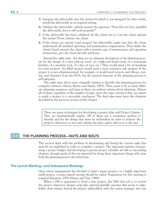 84 • CHAPTER 3 / PLANNING THE PROJECT
5. Integrate the deliverable into the system for which it was designed. In other words,
install the deliverable in its required setting.
6. Validate the deliverable—which answers the question, “Now that we have installed
the deliverable, does it still work properly?”
7. If the deliverable has been validated, let the client test it. Can the client operate
the system? If not, instruct the client.
8. If the client can operate (and accepts) the deliverable, make sure that the client
understands all standard operating and maintenance requirements. Then shake the
client’s hand, present the client with a written copy of maintenance and operating
instructions, give the client the bill, and leave.
Reread the eight steps. Are they not an adequate description of the planning proc-
ess for the design of a new pick-up truck, of a high-end hotel room, of a restaurant
kitchen, of a machine tool, of a line of toys, etc.? They would need a bit of tweaking
for some projects. An RD project would need a more extensive risk analysis. If the
project is a new pharmaceutical, for example, it would need toxicity and efficacy test-
ing, and clearance from the FDA, but the general structure of the planning process is
still adequate.
The eight steps above were originally written to describe the planning process for
computer software (Aaron, Bratta, and Smith, 1993). There seem to be as many differ-
ent planning sequences and steps as there are authors writing about planning. Almost
all of them, regardless of the number of steps, meet the same criteria if they are meant
to guide a project to a successful conclusion. The final plan must have the elements
described in the previous section of this chapter.
There are many techniques for developing a project plan and Project Charter.
They are fundamentally similar. All of them use a systematic analysis to
identify and list the things that must be undertaken in order to achieve the
project’s objectives, to test and validate the plan, and to deliver it to the user.
3.3 THE PLANNING PROCESS—NUTS AND BOLTS
This section deals with the problem of determining and listing the various tasks that
must be accomplished in order to complete a project. The important matters of gener-
ating a project budget and developing a precise project schedule are left to succeeding
chapters, though much of the raw material for doing those important things will come
from the planning process described here.
The Launch Meeting—and Subsequent Meetings
Once senior management has decided to fund a major project, or a highly important
small project, a project launch meeting should be called. Preparation for this meeting is
required (Knutson, 1995; Martin and Tate, 1998).
When a PM is appointed to head a new project, the PM’s first job is to review
the project objectives (project scope plus expected desirable outcomes that accrue to stake-
holders from matters beyond the project’s deliverables) with the senior manager who has
CH003.indd Sec2:84
CH003.indd Sec2:84 9/15/10 10:59:00 AM
9/15/10 10:59:00 AM
 