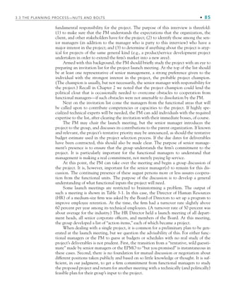3.3 THE PLANNING PROCESS—NUTS AND BOLTS • 85
fundamental responsibility for the project. The purpose of this interview is threefold:
(1) to make sure that the PM understands the expectations that the organization, the
client, and other stakeholders have for the project; (2) to identify those among the sen-
ior managers (in addition to the manager who is party to this interview) who have a
major interest in the project; and (3) to determine if anything about the project is atyp-
ical for projects of the same general kind (e.g., a product/service development project
undertaken in order to extend the firm’s market into a new area).
Armed with this background, the PM should briefly study the project with an eye to
preparing an invitation list for the project launch meeting. At the top of the list should
be at least one representative of senior management, a strong preference given to the
individual with the strongest interest in the project, the probable project champion.
(The champion is usually, but not necessarily, the senior manager with responsibility for
the project.) Recall in Chapter 2 we noted that the project champion could lend the
political clout that is occasionally needed to overcome obstacles to cooperation from
functional managers—if such obstacles were not amenable to dissolution by the PM.
Next on the invitation list come the managers from the functional areas that will
be called upon to contribute competencies or capacities to the project. If highly spe-
cialized technical experts will be needed, the PM can add individuals with the required
expertise to the list, after clearing the invitation with their immediate bosses, of course.
The PM may chair the launch meeting, but the senior manager introduces the
project to the group, and discusses its contributions to the parent organization. If known
and relevant, the project’s tentative priority may be announced, as should the tentative
budget estimate used in the project selection process. If the due dates for deliverables
have been contracted, this should also be made clear. The purpose of senior manage-
ment’s presence is to ensure that the group understands the firm’s commitment to the
project. It is particularly important for the functional managers to understand that
management is making a real commitment, not merely paying lip service.
At this point, the PM can take over the meeting and begin a group discussion of
the project. It is, however, important for the senior manager(s) to remain for this dis-
cussion. The continuing presence of these august persons more or less assures coopera-
tion from the functional units. The purpose of the discussion is to develop a general
understanding of what functional inputs the project will need.
Some launch meetings are restricted to brainstorming a problem. The output of
such a meeting is shown in Table 3-1. In this case, the Director of Human Resources
(HR) of a medium-size firm was asked by the Board of Directors to set up a program to
improve employee retention. At the time, the firm had a turnover rate slightly above
60 percent per year among its technical employees. (A turnover rate of 50 percent was
about average for the industry.) The HR Director held a launch meeting of all depart-
ment heads, all senior corporate officers, and members of the Board. At this meeting,
the group developed a list of “action items,” each of which became a project.
When dealing with a single project, it is common for a preliminary plan to be gen-
erated at the launch meeting, but we question the advisability of this. For either func-
tional managers or the PM to guess at budgets or schedules with no real study of the
project’s deliverables is not prudent. First, the transition from a “tentative, wild guessti-
mate” made by senior managers or the EPMO to “but you promised” is instantaneous in
these cases. Second, there is no foundation for mutual discussion or negotiation about
different positions taken publicly and based on so little knowledge or thought. It is suf-
ficient, in our judgment, to get a firm commitment from functional managers to study
the proposed project and return for another meeting with a technically (and politically)
feasible plan for their group’s input to the project.
CH003.indd Sec3:85
CH003.indd Sec3:85 9/15/10 10:59:00 AM
9/15/10 10:59:00 AM
 