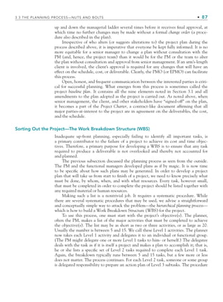 3.3 THE PLANNING PROCESS—NUTS AND BOLTS • 87
up and down the managerial ladder several times before it receives final approval, at
which time no further changes may be made without a formal change order (a proce-
dure also described in the plan).
Irrespective of who alters (or suggests alterations to) the project plan during the
process described above, it is imperative that everyone be kept fully informed. It is no
more equitable for a senior manager to change a plan without consultation with the
PM (and, hence, the project team) than it would be for the PM or the team to alter
the plan without consultation and approval from senior management. If an arm’s-length
client is involved, the client’s approval is required for any changes that will have an
effect on the schedule, cost, or deliverable. Clearly, the PMO (or EPMO) can facilitate
this process.
Open, honest, and frequent communication between the interested parties is criti-
cal for successful planning. What emerges from this process is sometimes called the
project baseline plan. It contains all the nine elements noted in Section 3.1 and all
amendments to the plan adopted as the project is carried out. As noted above, when
senior management, the client, and other stakeholders have “signed-off” on the plan,
it becomes a part of the Project Charter, a contract-like document affirming that all
major parties-at-interest to the project are in agreement on the deliverables, the cost,
and the schedule.
Sorting Out the Project—The Work Breakdown Structure (WBS)
Inadequate up-front planning, especially failing to identify all important tasks, is
a primary contributor to the failure of a project to achieve its cost and time objec-
tives. Therefore, a primary purpose for developing a WBS is to ensure that any task
required to produce a deliverable is not overlooked and thereby not accounted for
and planned.
The previous subsection discussed the planning process as seen from the outside.
The PM and the functional managers developed plans as if by magic. It is now time
to be specific about how such plans may be generated. In order to develop a project
plan that will take us from start to finish of a project, we need to know precisely what
must be done, by whom, when, and with what resources. Every task, however small,
that must be completed in order to complete the project should be listed together with
any required material or human resources.
Making such a list is a nontrivial job. It requires a systematic procedure. While
there are several systematic procedures that may be used, we advise a straightforward
and conceptually simple way to attack the problem—the hierarchical planning process—
which is how to build a Work Breakdown Structure (WBS) for the project.
To use this process, one must start with the project’s objective(s). The planner,
often the PM, makes a list of the major activities that must be completed to achieve
the objective(s). The list may be as short as two or three activities, or as large as 20.
Usually the number is between 5 and 15. We call these Level 1 activities. The planner
now takes each Level 1 activity and delegates it to an individual or functional group.
(The PM might delegate one or more Level 1 tasks to him- or herself.) The delegatee
deals with the task as if it is itself a project and makes a plan to accomplish it; that is,
he or she lists a specific set of Level 2 tasks required to complete each Level 1 task.
Again, the breakdown typically runs between 5 and 15 tasks, but a few more or less
does not matter. The process continues. For each Level 2 task, someone or some group
is delegated responsibility to prepare an action plan of Level 3 subtasks. The procedure
CH003.indd Sec3:87
CH003.indd Sec3:87 9/15/10 10:59:01 AM
9/15/10 10:59:01 AM
 