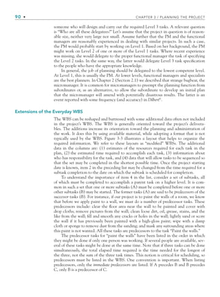 90 • CHAPTER 3 / PLANNING THE PROJECT
someone who will design and carry out the required Level 3 tasks. A relevant question
is “Who are all these delegatees?” Let’s assume that the project in question is of reason-
able size, neither very large nor small. Assume further that the PM and the functional
managers are reasonably experienced in dealing with similar projects. In such a case,
the PM would probably start by working on Level 1. Based on her background, the PM
might work on Level 2 of one or more of the Level 1 tasks. Where recent experience
was missing, she would delegate to the proper functional manager the task of specifying
the Level 2 tasks. In the same way, the latter would delegate Level 3 task specification
to the people who have the appropriate knowledge.
In general, the job of planning should be delegated to the lowest competent level.
At Level 1, this is usually the PM. At lower levels, functional managers and specialists
are the best planners. In Chapter 2 (Section 2.1) we described that strange bugbear, the
micromanager. It is common for micromanagers to preempt the planning function from
subordinates or, as an alternative, to allow the subordinate to develop an initial plan
that the micromanager will amend with potentially disastrous results. The latter is an
event reported with some frequency (and accuracy) in Dilbert©
.
Extensions of the Everyday WBS
The WBS can be reshaped and buttressed with some additional data often not included
in the project’s WBS. The WBS is generally oriented toward the project’s delivera-
bles. The additions increase its orientation toward the planning and administration of
the work. It does this by using available material, while adopting a format that is not
typically used by the WBS. Figure 3-3 illustrates a layout that helps to organize the
required information. We refer to these layouts as “modified” WBSs. The additional
data in the columns are: (1) estimates of the resources required for each task in the
plan, (2) the estimated time required to accomplish each task, (3) information about
who has responsibility for the task, and (4) data that will allow tasks to be sequenced so
that the set may be completed in the shortest possible time. Once the project starting
date is known, item 2 in the preceding list may be changed from the time required for a
subtask completion to the date on which the subtask is scheduled for completion.
To understand the importance of item 4 in the list, consider a set of subtasks, all
of which must be completed to accomplish a parent task on a higher level. It is com-
mon in such a set that one or more subtasks (A) must be completed before one or more
other subtasks (B) may be started. The former tasks (A) are said to be predecessors of the
successor tasks (B). For instance, if our project is to paint the walls of a room, we know
that before we apply paint to a wall, we must do a number of predecessor tasks. These
predecessors include: clear the floor area near the wall to be painted and cover with
drop cloths; remove pictures from the wall; clean loose dirt, oil, grease, stains, and the
like from the wall; fill and smooth any cracks or holes in the wall; lightly sand or score
the wall if it has previously been painted with a high-gloss paint; wipe with a damp
cloth or sponge to remove dust from the sanding; and mask any surrounding areas where
this paint is not wanted. All these tasks are predecessors to the task “Paint the walls.”
The predecessor tasks for “paint the walls” have been listed in the order in which
they might be done if only one person was working. If several people are available, sev-
eral of these tasks might be done at the same time. Note that if three tasks can be done
simultaneously, the total elapsed time required is the time needed for the longest of
the three, not the sum of the three task times. This notion is critical for scheduling, so
predecessors must be listed in the WBS. One convention is important. When listing
predecessors, only the immediate predecessors are listed. If A precedes B and B precedes
C, only B is a predecessor of C.
CH003.indd Sec3:90
CH003.indd Sec3:90 9/15/10 10:59:03 AM
9/15/10 10:59:03 AM
 