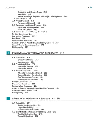 CONTENTS • ix
Reporting and Report Types 243
Meetings 245
Virtual Meetings, Reports, and Project Management 246
7.3 Earned Value 247
7.4 Project Control 254
Purposes of Control 255
7.5 Designing the Control System 256
Types of Control Systems 258
Tools for Control 260
7.6 Scope Creep and Change Control 263
Review Questions 265
Discussion Questions 265
Problems 266
Incidents for Discussion 266
Case: St. Dismas Assisted Living Facility Case—5 268
Case: Palmstar Enterprises, Inc. 270
Bibliography 271
8 EVALUATING AND TERMINATING THE PROJECT 272
8.1 Evaluation 272
Evaluation Criteria 273
Measurement 274
8.2 Project Auditing 275
The Audit Process 275
The Audit Report 277
8.3 Project Termination 280
When to Terminate a Project 280
Types of Project Termination 281
The Termination Process 282
The Project Final Report 284
Review Questions 285
Discussion Questions 285
Incidents for Discussion 286
Case: St. Dismas Assisted Living Facility Case—6 286
Case: Datatech’s Audit 289
Bibliography 290
APPENDIX A: PROBABILITY AND STATISTICS 291
A.1 Probability 291
Subjective Probability 292
Logical Probability 292
Experimental Probability 292
A.2 Event Relationships and Probability Laws 292
The Multiplication Rule 293
The Addition Rule 294
TOC.indd ix
TOC.indd ix 9/6/10 1:15:03 PM
9/6/10 1:15:03 PM
 