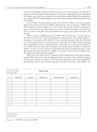 3.3 THE PLANNING PROCESS—NUTS AND BOLTS • 93
for the set of subtasks, and thus the task due date, can be determined as we will see in
Chapter 5. If the estimates for the durations and resource requirements for accomplishing
the subtasks are subject to constraints (e.g., no overtime work is allowed) or assumptions
(e.g., there will be no work stoppage at our subcontractor’s plant), these should be noted
in the WBS.
If one wishes, the information in the form shown in Figure 3-2 can be entered
directly into Microsoft Project®
(MSP). Alternatively, one can produce a WBS using
MSP, directly, as shown in Figure 3-4. The project title can be entered in a header or
footer to the form, as can other information such as a brief description of the delivera-
bles, the name of the PM or the task manager, the project start and/or due dates, and
the like.
Table 3-3 shows a WBS generated on MSP with task durations, and start and fin-
ish times for the Level 1 tasks in an infection control project. The project begins on
September 12 and ends on November 30. As is customary, people work a five-day week
so a three-week task has 15 work days and 21 calendar days (three weeks), assuming
that the individual or team is working full-time on the task. As we will see in Chapter 5,
one usually dares not make that assumption and should check carefully to determine
whether or not it is a fact. If the one performing the task is working part-time, a task
that requires five days of work, for example, may require several weeks of calendar time.
We will revisit this problem in Chapter 5.
MSP makes the task of Level 1 planning of the broad project tasks quite straight-
forward. The same is true when the planners wish to generate a more detailed listing of
all the steps involved in a project. The PM merely lists the overall tasks identified by
the planning team as the activities required to produce the project deliverables—for
Figure 3-4 A WBS as an output of MSP.
Project deliverables:
Project manager:
Project Title
Project start date:
Project due date:
ID Task Name Duration Predecessors Resource Names Assigned To
1
2
3
4
5
6
7
8
9
10
CH003.indd Sec3:93
CH003.indd Sec3:93 9/15/10 10:59:05 AM
9/15/10 10:59:05 AM
 