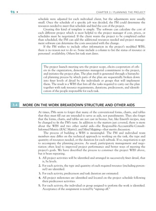 96 • CHAPTER 3 / PLANNING THE PROJECT
schedule were adjusted for each individual client, but the adjustments were usually
small. Once the schedule of a specific job was decided, the PM could determine the
resources needed to meet that schedule and find the cost of the project.
Creating this kind of template is simple. The software can calculate the cost of
each different project which is most helpful to the project manager if cost, prices, or
schedules must be negotiated. If the client wants the project to be completed earlier
than scheduled, the PM can add the additional resources needed and project manage-
ment software can determine the costs associated with the change.
If the PM wishes to include other information in the project’s modified WBS,
there is no reason not to do so. Some include a column to list the status of resource or
personnel availability. Others list task start dates.
The project launch meeting sets the project scope, elicits cooperation of oth-
ers in the organization, demonstrates managerial commitment to the project,
and initiates the project plan. The plan itself is generated through a hierarchi-
cal planning process by which parts of the plan are sequentially broken down
into finer levels of detail by the individuals or groups that will implement
them. The result is a WBS that lists all the tasks required to carry out the plan
together with task resource requirements, durations, predecessors, and identifi-
cation of the people responsible for each task.
3.4 MORE ON THE WORK BREAKDOWN STRUCTURE AND OTHER AIDS
At times, PMs seem to forget that many of the conventional forms, charts, and tables
that they must fill out are intended to serve as aids, not punishments. They also forget
that the forms, charts, and tables are not cast in bronze, but, like Emeril’s recipes, may
be changed to fit the PM’s taste. In addition to the matters just covered, there is more
about the WBS and two other useful aids—the Responsible-Accountable-Consult-
Informed Matrix (RAC Matrix), and Mind Mapping—that merits discussion.
The process of building a WBS is meaningful. The PM and individual team
members may differ on the technical approach to working on the task, the type and
quantity of resources needed, or the duration for each subtask. If so, negotiation is apt
to accompany the planning process. As usual, participatory management and nego-
tiation often lead to improved project performance and better ways of meeting the
project’s goals. We have described the process to construct the project WBS above,
but it bears repeating.
1. All project activities will be identified and arranged in successively finer detail, that
is, by levels.
2. For each activity, the type and quantity of each required resource (including person-
nel) are identified.
3. For each activity, predecessors and task duration are estimated.
4. All project milestones are identified and located on the project schedule following
their predecessor activities.
5. For each activity, the individual or group assigned to perform the work is identified.
Acceptance of the assignment is noted by “signing-off.”
CH003.indd Sec3:96
CH003.indd Sec3:96 9/15/10 10:59:07 AM
9/15/10 10:59:07 AM
 