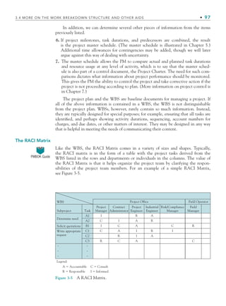 3.4 MORE ON THE WORK BREAKDOWN STRUCTURE AND OTHER AIDS • 97
In addition, we can determine several other pieces of information from the items
previously listed.
6. If project milestones, task durations, and predecessors are combined, the result
is the project master schedule. (The master schedule is illustrated in Chapter 5.)
Additional time allowances for contingencies may be added, though we will later
argue against this way of dealing with uncertainty.
7. The master schedule allows the PM to compare actual and planned task durations
and resource usage at any level of activity, which is to say that the master sched-
ule is also part of a control document, the Project Charter. The need for such com-
parisons dictates what information about project performance should be monitored.
This gives the PM the ability to control the project and take corrective action if the
project is not proceeding according to plan. (More information on project control is
in Chapter 7.)
The project plan and the WBS are baseline documents for managing a project. If
all of the above information is contained in a WBS, the WBS is not distinguishable
from the project plan. WBSs, however, rarely contain so much information. Instead,
they are typically designed for special purposes; for example, ensuring that all tasks are
identified, and perhaps showing activity durations, sequencing, account numbers for
charges, and due dates, or other matters of interest. They may be designed in any way
that is helpful in meeting the needs of communicating their content.
The RACI Matrix
Like the WBS, the RACI Matrix comes in a variety of sizes and shapes. Typically,
the RACI matrix is in the form of a table with the project tasks derived from the
WBS listed in the rows and departments or individuals in the columns. The value of
the RACI Matrix is that it helps organize the project team by clarifying the respon-
sibilities of the project team members. For an example of a simple RACI Matrix,
see Figure 3-5.
PMBOK Guide
WBS
Task
Project
Manager
Project Office Field Operator
Project
Engineer
Industrial
Engineer
Risk/Compliance
Manager
Field
Manager
Contract
Administrator
A1 A
A
R
R
C
C
C
C
C
C
I
I
I
I
I
I
R
R
R
R
A
A
A
A
A2
B1
C1
C2
C3
Subproject
Determine need
Solicit quotations
Write appropriate
request
Legend:
A ⫽ Accountable
R ⫽ Responsible
C ⫽ Consult
I ⫽ Informed
Figure 3-5 A RACI Matrix.
CH003.indd Sec4:97
CH003.indd Sec4:97 9/15/10 10:59:07 AM
9/15/10 10:59:07 AM
 