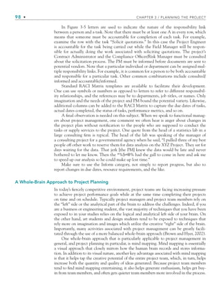 98 • CHAPTER 3 / PLANNING THE PROJECT
In Figure 3-5 letters are used to indicate the nature of the responsibility link
between a person and a task. Note that there must be at least one A in every row, which
means that someone must be accountable for completion of each task. For example,
examine the row with the task “Solicit quotations.” In this case the Project Engineer
is accountable for the task being carried out while the Field Manager will be respon-
sible for actually doing the work associated with soliciting quotations. The project’s
Contract Administrator and the Compliance Officer/Risk Manager must be consulted
about the solicitation process. The PM must be informed before documents are sent to
potential vendors. Note that a particular individual or department can be assigned mul-
tiple responsibility links. For example, it is common for a person to be both accountable
and responsible for a particular task. Other common combinations include consulted/
informed and accountable/informed.
Standard RACI Matrix templates are available to facilitate their development.
One can use symbols or numbers as opposed to letters to refer to different responsibil-
ity relationships, and the references may be to departments, job titles, or names. Only
imagination and the needs of the project and PM bound the potential variety. Likewise,
additional columns can be added to the RACI Matrix to capture the due dates of tasks,
actual dates completed, the status of tasks, performance metrics, and so on.
A final observation is needed on this subject. When we speak to functional manag-
ers about project management, one comment we often hear is anger about changes in
the project plan without notification to the people who are supposed to conduct the
tasks or supply services to the project. One quote from the head of a statistics lab in a
large consulting firm is typical. The head of the lab was speaking of the manager of
a consulting project for a governmental agency when he said, “I pulled three of my best
people off other work to reserve them for data analysis on the XYZ Project. They sat for
days waiting for the data. That jerk [the PM] knew the data would be late and never
bothered to let me know. Then the *%$#@% had the gall to come in here and ask me
to speed up our analysis so he could make up lost time.”
Make sure to use the Inform category, not simply to report progress, but also to
report changes in due dates, resource requirements, and the like.
A Whole-Brain Approach to Project Planning
In today’s fiercely competitive environment, project teams are facing increasing pressure
to achieve project performance goals while at the same time completing their projects
on time and on schedule. Typically project managers and project team members rely on
the “left” side or the analytical part of the brain to address the challenges. Indeed, if you
are a business or engineering student, the vast majority of techniques that you have been
exposed to in your studies relies on the logical and analytical left side of your brain. On
the other hand, art students and design students tend to be exposed to techniques that
rely more on imagination and images which utilize the creative “right” side of the brain.
Importantly, many activities associated with project management can be greatly facili-
tated through the use of a more balanced whole-brain approach (Brown and Hyer, 2002).
One whole-brain approach that is particularly applicable to project management in
general, and project planning in particular, is mind mapping. Mind mapping is essentially
a visual approach that closely mirrors how the human brain records and stores informa-
tion. In addition to its visual nature, another key advantage associated with mind mapping
is that it helps tap the creative potential of the entire project team, which, in turn, helps
increase both the quantity and quality of ideas generated. Because project team members
tend to find mind mapping entertaining, it also helps generate enthusiasm, helps get buy-
in from team members, and often gets quieter team members more involved in the process.
CH003.indd Sec4:98
CH003.indd Sec4:98 9/15/10 10:59:08 AM
9/15/10 10:59:08 AM
 