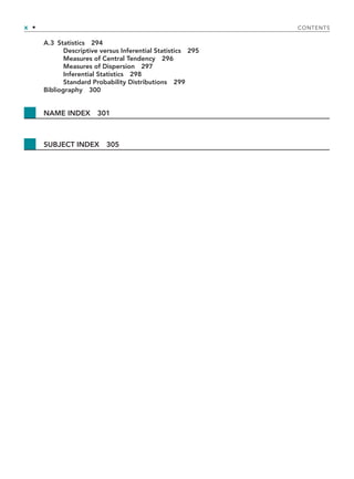 x • CONTENTS
A.3 Statistics 294
Descriptive versus Inferential Statistics 295
Measures of Central Tendency 296
Measures of Dispersion 297
Inferential Statistics 298
Standard Probability Distributions 299
Bibliography 300
NAME INDEX 301
SUBJECT INDEX 305
TOC.indd x
TOC.indd x 9/6/10 1:15:04 PM
9/6/10 1:15:04 PM
 