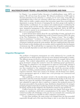 102 • CHAPTER 3 / PLANNING THE PROJECT
3.5 MULTIDISCIPLINARY TEAMS—BALANCING PLEASURE AND PAIN
In Chapter 2 we promised further discussion of multidisciplinary teams (MTs) on
projects. We will now keep that promise. We delayed consideration of MTs until we
discussed planning because planning is a primary use for such teams. Using MTs (or
transdisciplinary teams as they are sometimes called) raises serious problems for the PM.
When used on sizable, complex projects that necessitate inputs from several different
departments or groups, the process of managing the way these groups work together is
called interface coordination. It is an arduous and complicated job. Coordinating the
work of these groups and the timing of their interaction is called integration manage-
ment. Integration management is also arduous and complicated. Above all, MTs are
almost certain to operate in an environment of conflict. As we will see, however, con-
flict is not an unmitigated disaster.
A great deal has been written about the care and feeding of teams, and much of it
has been encapsulated in a delightful short work by Patrick Lencioni (2002). He writes
of the “Five Dysfunctions of a Team.” They are “absence of trust,” “fear of conflict,”
“lack of commitment,” “avoidance of accountability,” and “inattention to results.” These
dysfunctions transform a team into a collection of individuals in spite of the appearance
of harmony (artificial) among the team members. We have emphasized that team mem-
bers be honest in their dealings with one another, which is required for the development
of intrateam trust. We would add that it is imperative that all members understand that
they are mutually dependent on each other for achievement of the team’s goals.
Integration Management
The problems of integration management are easily understood if we consider the
traditional way in which products and services were designed and brought to market.
The different groups involved in a product design project, for example, did not work
together. They worked independently and sequentially. First, the product design
group developed a design that seemed to meet the marketing group’s specifications.
This design was submitted to top management for approval, and possible redesign if
needed. When the design was accepted, a prototype was constructed. The project
was then transferred to the engineering group who tested the prototype product
for quality, reliability, manufacturability, and possibly altered the design to use less
expensive materials. There were certain to be changes, and all changes were submit-
ted for management approval, at which time a new prototype was constructed and
subjected to testing.
After qualifying on all tests, the project moved to the manufacturing group who
proceeded to plan the actual steps required to manufacture the product in the most cost-
effective way, given the machinery and equipment currently available. Again, changes
were submitted for approval, often to speed up or improve the production process. If
the project proceeded to the production stage, distribution channels had to be arranged,
packaging designed and produced, marketing strategies developed, advertising campaigns
developed, and the product shipped to the distribution centers for sale and delivery.
Conflicts between the various functional groups were legend. Each group tried to
optimize its contribution, which led to nonoptimization for the system. This process
worked reasonably well, if haltingly, in the past, but was extremely time consuming and
expensive—conditions not tolerable in today’s competitive environment.
To solve these problems, the entire project was changed from one that proceeded
sequentially through each of the steps from design to sale, to one where the steps were
CH003.indd Sec4:102
CH003.indd Sec4:102 9/15/10 10:59:10 AM
9/15/10 10:59:10 AM
 