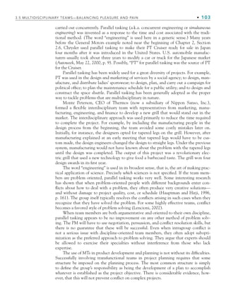 3.5 MULTIDISCIPLINARY TEAMS—BALANCING PLEASURE AND PAIN • 103
carried out concurrently. Parallel tasking (a.k.a. concurrent engineering or simultaneous
engineering) was invented as a response to the time and cost associated with the tradi-
tional method. (The word “engineering” is used here in a generic sense.) Many years
before the General Motors example noted near the beginning of Chapter 2, Section
2.6, Chrysler used parallel tasking to make their PT Cruiser ready for sale in Japan
four months after it was introduced in the United States. U.S. automobile manufac-
turers usually took about three years to modify a car or truck for the Japanese market
(Autoweek, May 22, 2000, p. 9). Possibly, “PT” for parallel tasking was the source of PT
for the Cruiser.
Parallel tasking has been widely used for a great diversity of projects. For example,
PT was used in the design and marketing of services by a social agency; to design, man-
ufacture, and distribute ladies’ sportswear; to design, plan, and carry out a campaign for
political office; to plan the maintenance schedule for a public utility; and to design and
construct the space shuttle. Parallel tasking has been generally adopted as the proper
way to tackle problems that are multidisciplinary in nature.
Monte Peterson, CEO of Thermos (now a subsidiary of Nippon Sanso, Inc.),
formed a flexible interdisciplinary team with representatives from marketing, manu-
facturing, engineering, and finance to develop a new grill that would stand out in the
market. The interdisciplinary approach was used primarily to reduce the time required
to complete the project. For example, by including the manufacturing people in the
design process from the beginning, the team avoided some costly mistakes later on.
Initially, for instance, the designers opted for tapered legs on the grill. However, after
manufacturing explained at an early meeting that tapered legs would have to be cus-
tom made, the design engineers changed the design to straight legs. Under the previous
system, manufacturing would not have known about the problem with the tapered legs
until the design was completed. The output of this project was a revolutionary elec-
tric grill that used a new technology to give food a barbecued taste. The grill won four
design awards in its first year.
The word “engineering” is used in its broadest sense, that is, the art of making prac-
tical application of science. Precisely which sciences is not specified. If the team mem-
bers are problem oriented, parallel tasking works very well. Some interesting research
has shown that when problem-oriented people with different backgrounds enter con-
flicts about how to deal with a problem, they often produce very creative solutions—
and without damage to project quality, cost, or schedule (Hauptman and Hirji, 1996,
p. 161). The group itself typically resolves the conflicts arising in such cases when they
recognize that they have solved the problem. For some highly effective teams, conflict
becomes a favored style of problem solving (Lencioni, 2002).
When team members are both argumentative and oriented to their own discipline,
parallel tasking appears to be no improvement on any other method of problem solv-
ing. The PM will have to use negotiation, persuasion, and conflict resolution skills, but
there is no guarantee that these will be successful. Even when intragroup conflict is
not a serious issue with discipline-oriented team members, they often adopt subopti-
mization as the preferred approach to problem solving. They argue that experts should
be allowed to exercise their specialties without interference from those who lack
expertise.
The use of MTs in product development and planning is not without its difficulties.
Successfully involving transfunctional teams in project planning requires that some
structure be imposed on the planning process. The most common structure is simply
to define the group’s responsibility as being the development of a plan to accomplish
whatever is established as the project objective. There is considerable evidence, how-
ever, that this will not prevent conflict on complex projects.
CH003.indd Sec5:103
CH003.indd Sec5:103 9/15/10 10:59:10 AM
9/15/10 10:59:10 AM
 