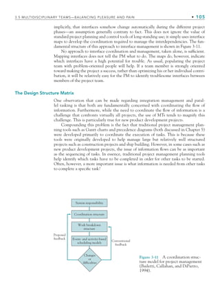 3.5 MULTIDISCIPLINARY TEAMS—BALANCING PLEASURE AND PAIN • 105
System responsibility
Event- and activity-based
scheduling models
Coordination structure
Work breakdown
structure
Conventional
feedback
Proposed
feedback
Changes
or
difficulties
Figure 3-11 A coordination struc-
ture model for project management
(Bailetti, Callahan, and DiPietro,
1994).
implicitly, that interfaces somehow change automatically during the different project
phases—an assumption generally contrary to fact. This does not ignore the value of
standard project planning and control tools of long-standing use; it simply uses interface
maps to develop the coordination required to manage the interdependencies. The fun-
damental structure of this approach to interface management is shown in Figure 3-11.
No approach to interface coordination and management, taken alone, is sufficient.
Mapping interfaces does not tell the PM what to do. The maps do, however, indicate
which interfaces have a high potential for trouble. As usual, populating the project
team with problem-oriented people will help. If a team member is strongly oriented
toward making the project a success, rather than optimizing his or her individual contri-
bution, it will be relatively easy for the PM to identify troublesome interfaces between
members of the project team.
The Design Structure Matrix
One observation that can be made regarding integration management and paral-
lel tasking is that both are fundamentally concerned with coordinating the flow of
information. Furthermore, while the need to coordinate the flow of information is a
challenge that confronts virtually all projects, the use of MTs tends to magnify this
challenge. This is particularly true for new product development projects.
Compounding this problem is the fact that traditional project management plan-
ning tools such as Gantt charts and precedence diagrams (both discussed in Chapter 5)
were developed primarily to coordinate the execution of tasks. This is because these
tools were originally developed to help manage large but relatively well structured
projects such as construction projects and ship building. However, in some cases such as
new product development projects, the issue of information flows can be as important
as the sequencing of tasks. In essence, traditional project management planning tools
help identify which tasks have to be completed in order for other tasks to be started.
Often, however, a more important issue is what information is needed from other tasks
to complete a specific task?
CH003.indd Sec5:105
CH003.indd Sec5:105 9/15/10 10:59:12 AM
9/15/10 10:59:12 AM
 